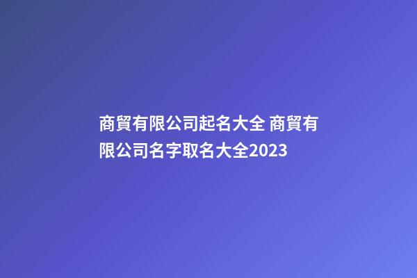 商貿有限公司起名大全 商貿有限公司名字取名大全2023